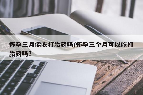 米非米索在线付款怀孕三月能吃打胎药吗/怀孕三个月可以吃打胎药吗?