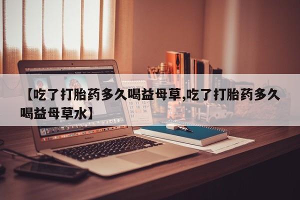 米非米索在线付款【吃了打胎药多久喝益母草,吃了打胎药多久喝益母草水】
