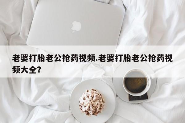 米非米索在线付款老婆打胎老公抢药视频.老婆打胎老公抢药视频大全？