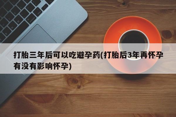 米非米索在线付款打胎三年后可以吃避孕药(打胎后3年再怀孕有没有影响怀孕)