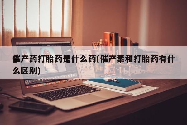 米非米索在线付款催产药打胎药是什么药(催产素和打胎药有什么区别)