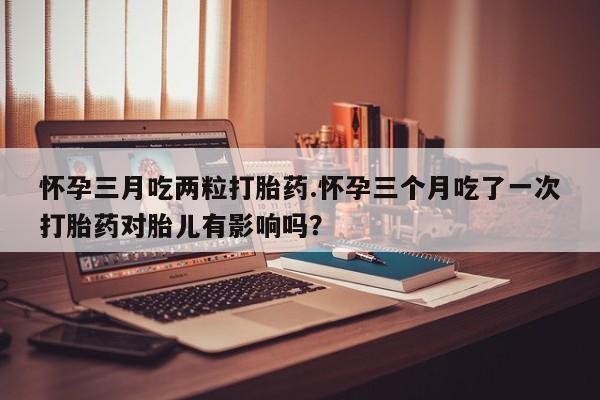 米非米索在线付款怀孕三月吃两粒打胎药.怀孕三个月吃了一次打胎药对胎儿有影响吗？
