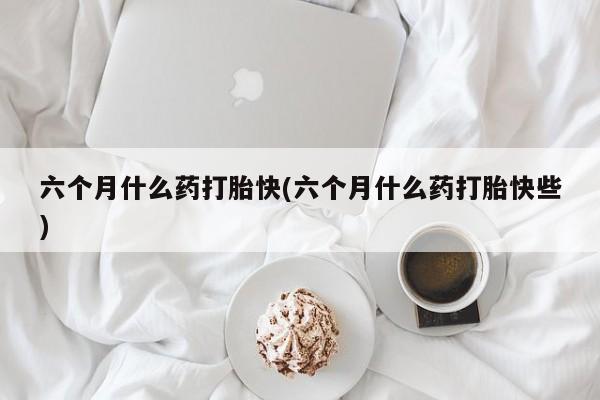 米非米索在线付款六个月什么药打胎快(六个月什么药打胎快些)