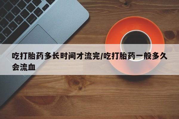 米非米索在线付款吃打胎药多长时间才流完/吃打胎药一般多久会流血