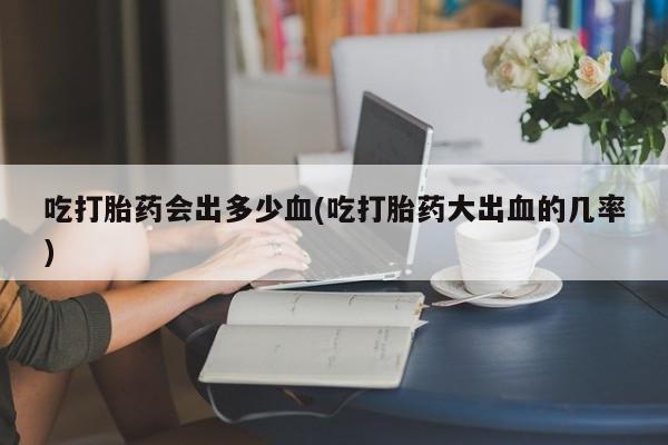 米非米索在线付款吃打胎药会出多少血(吃打胎药大出血的几率)