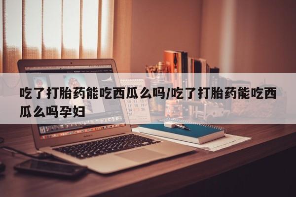 米非米索在线付款吃了打胎药能吃西瓜么吗/吃了打胎药能吃西瓜么吗孕妇