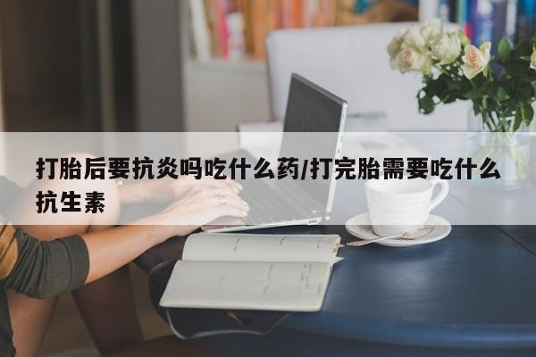 米非米索在线付款打胎后要抗炎吗吃什么药/打完胎需要吃什么抗生素