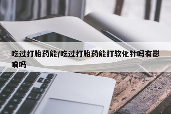 米非米索在线付款吃过打胎药能/吃过打胎药能打软化针吗有影响吗
