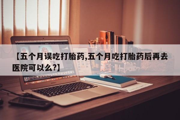 米非米索在线付款【五个月误吃打胎药,五个月吃打胎药后再去医院可以么?】