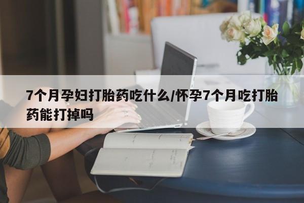 米非米索在线付款7个月孕妇打胎药吃什么/怀孕7个月吃打胎药能打掉吗