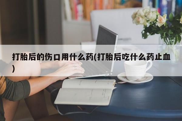米非米索在线付款打胎后的伤口用什么药(打胎后吃什么药止血)