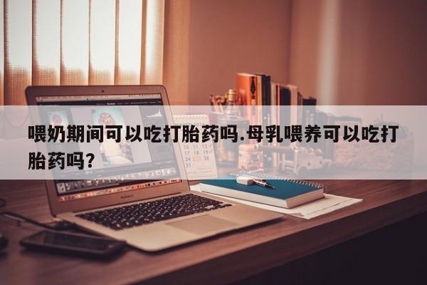 米非米索在线付款喂奶期间可以吃打胎药吗.母乳喂养可以吃打胎药吗？