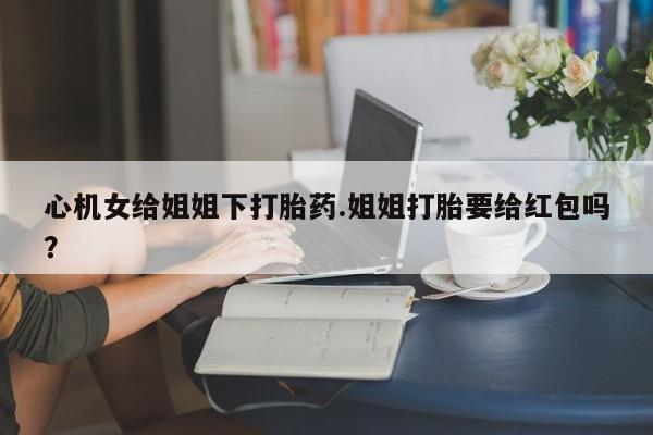 米非米索在线付款心机女给姐姐下打胎药.姐姐打胎要给红包吗？