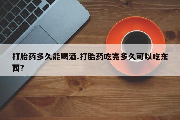 米非米索在线付款打胎药多久能喝酒.打胎药吃完多久可以吃东西？