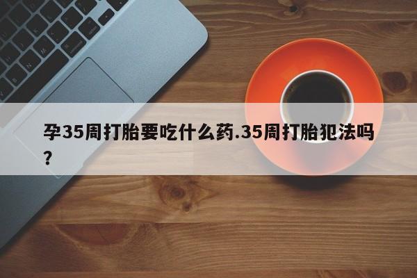 米非米索在线付款孕35周打胎要吃什么药.35周打胎犯法吗?